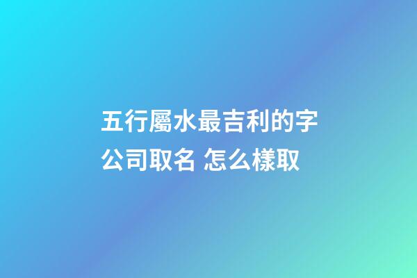 五行屬水最吉利的字公司取名 怎么樣取-第1張-公司起名-玄機派